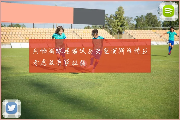 利物浦球迷感叹历史重演斯洛特应考虑放弃萨拉赫