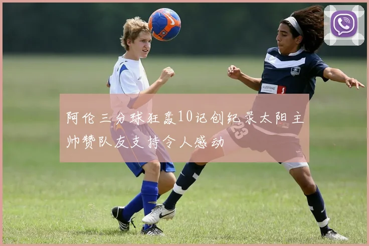 阿伦三分球狂轰10记创纪录太阳主帅赞队友支持令人感动