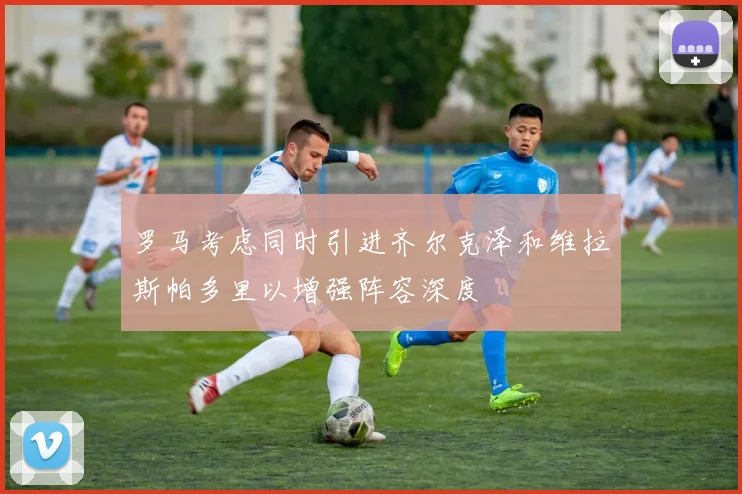 罗马考虑同时引进齐尔克泽和维拉斯帕多里以增强阵容深度
