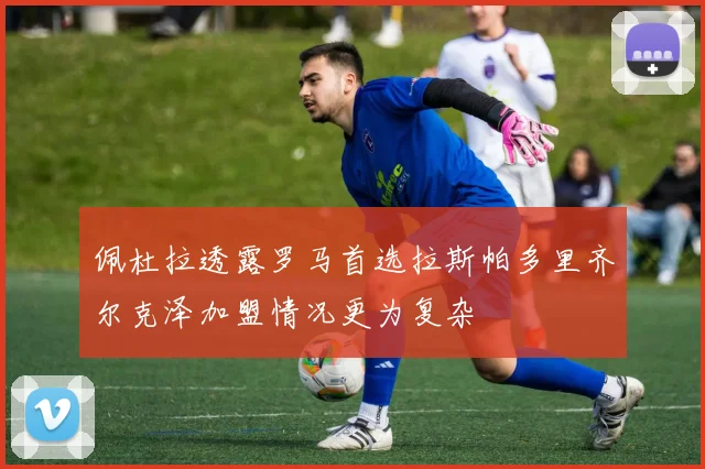 佩杜拉透露罗马首选拉斯帕多里齐尔克泽加盟情况更为复杂