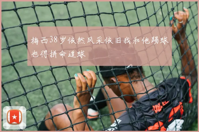 梅西38岁依然风采依旧我和他踢球也得拼命追球