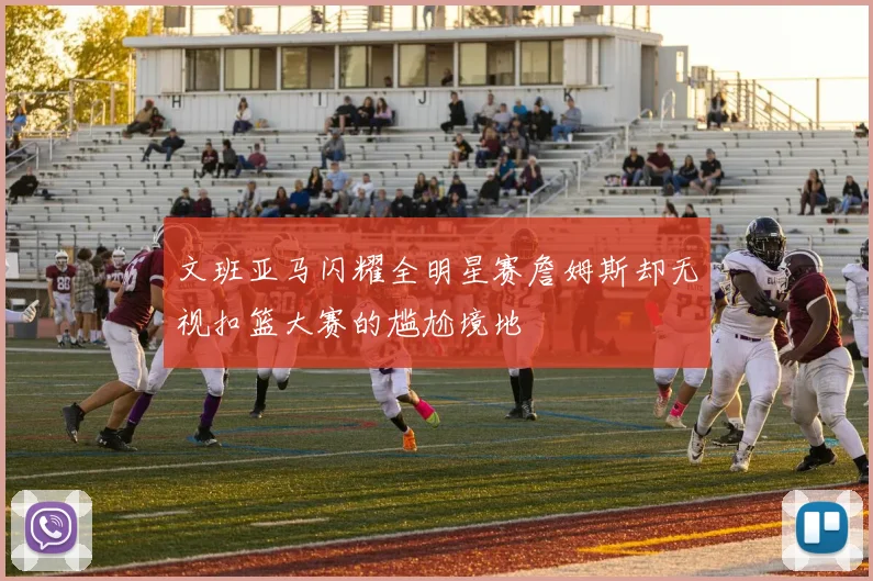 文班亚马闪耀全明星赛詹姆斯却无视扣篮大赛的尴尬境地