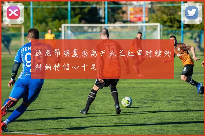 迈尼昂明夏或离开米兰红军对续约科纳特信心十足