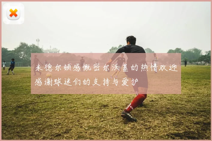 米德尔顿感慨密尔沃基的热情欢迎感谢球迷们的支持与爱护