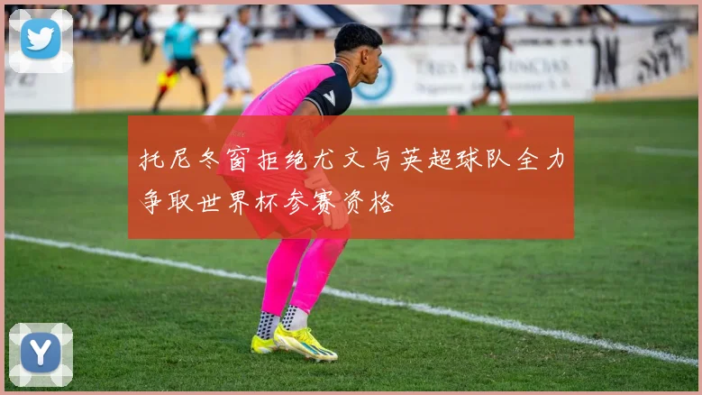 托尼冬窗拒绝尤文与英超球队全力争取世界杯参赛资格