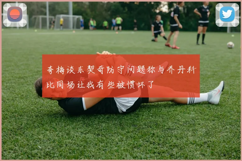 夸梅谈东契奇防守问题称与乔丹科比同场让我有些被惯坏了