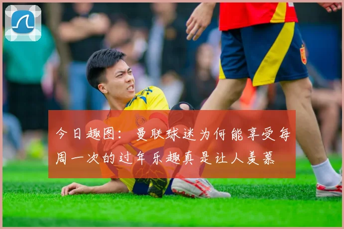 今日趣图：曼联球迷为何能享受每周一次的过年乐趣真是让人羡慕