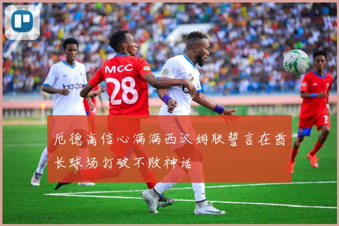 厄德高信心满满西汉姆联誓言在酋长球场打破不败神话