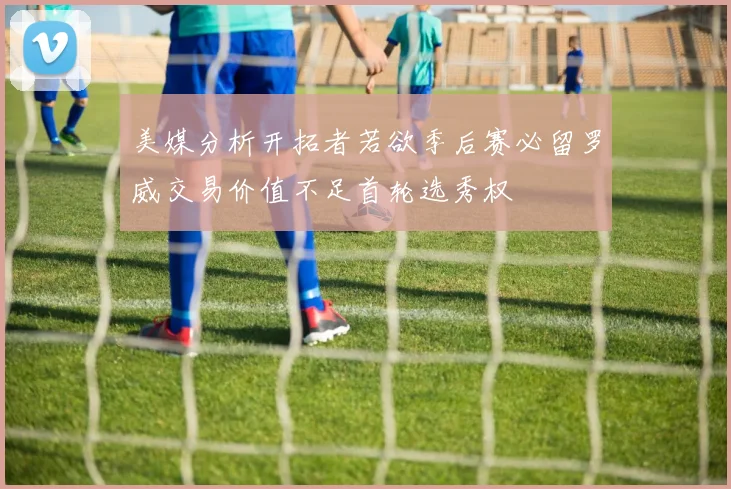 美媒分析开拓者若欲季后赛必留罗威交易价值不足首轮选秀权