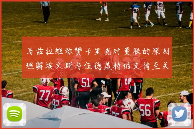 马兹拉维称赞卡里克对曼联的深刻理解埃文斯与伍德盖特的支持至关重要