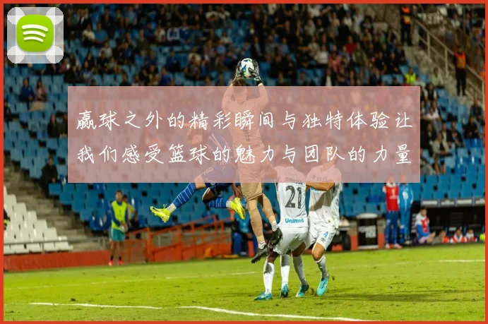赢球之外的精彩瞬间与独特体验让我们感受篮球的魅力与团队的力量