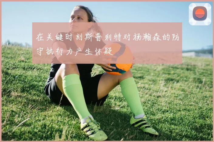 在关键时刻斯普利特对杨瀚森的防守执行力产生怀疑