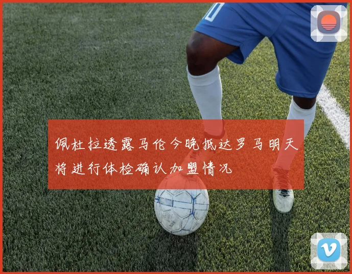 佩杜拉透露马伦今晚抵达罗马明天将进行体检确认加盟情况