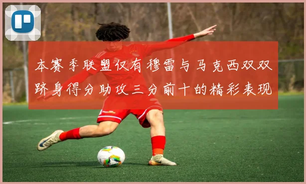 本赛季联盟仅有穆雷与马克西双双跻身得分助攻三分前十的精彩表现