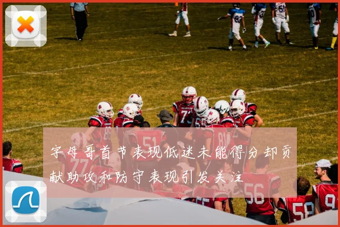 字母哥首节表现低迷未能得分却贡献助攻和防守表现引发关注