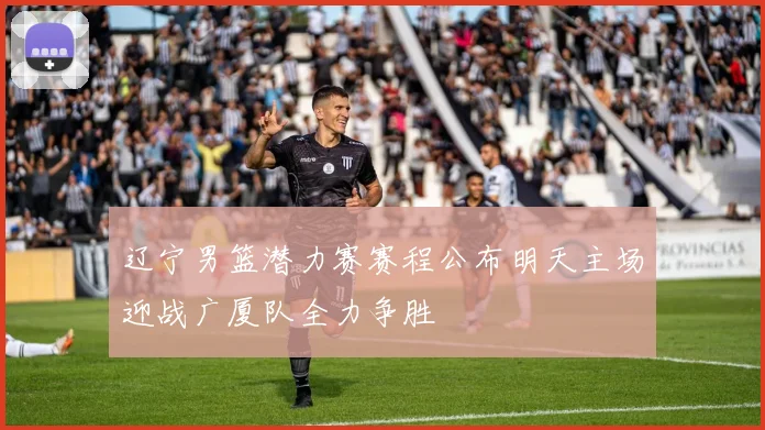 辽宁男篮潜力赛赛程公布明天主场迎战广厦队全力争胜