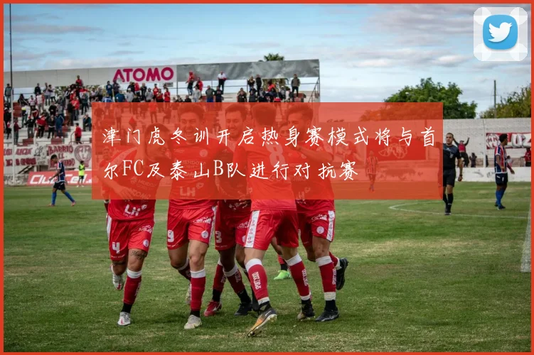 津门虎冬训开启热身赛模式将与首尔FC及泰山B队进行对抗赛