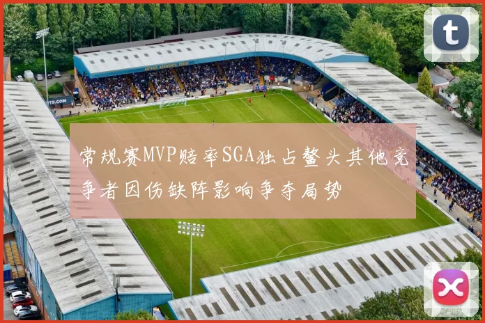 常规赛MVP赔率SGA独占鳌头其他竞争者因伤缺阵影响争夺局势